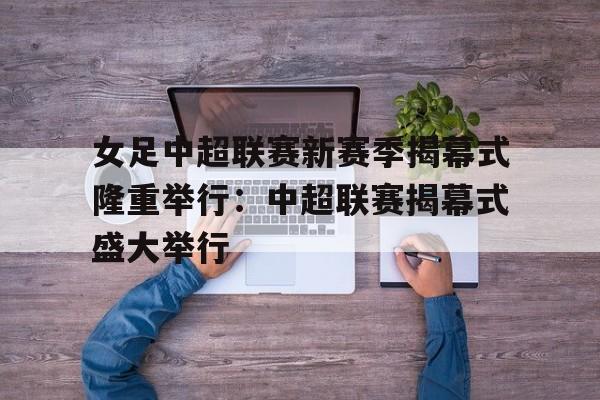 女足中超联赛新赛季揭幕式隆重举行:中超联赛揭幕式盛大举行的简单介绍